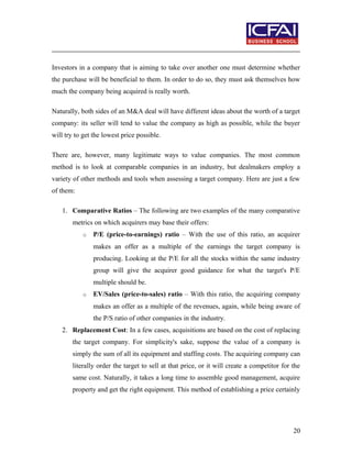 Investors in a company that is aiming to take over another one must determine whether
the purchase will be beneficial to them. In order to do so, they must ask themselves how
much the company being acquired is really worth.
Naturally, both sides of an M&A deal will have different ideas about the worth of a target
company: its seller will tend to value the company as high as possible, while the buyer
will try to get the lowest price possible.
There are, however, many legitimate ways to value companies. The most common
method is to look at comparable companies in an industry, but dealmakers employ a
variety of other methods and tools when assessing a target company. Here are just a few
of them:
1. Comparative Ratios – The following are two examples of the many comparative
metrics on which acquirers may base their offers:
o P/E (price-to-earnings) ratio – With the use of this ratio, an acquirer
makes an offer as a multiple of the earnings the target company is
producing. Looking at the P/E for all the stocks within the same industry
group will give the acquirer good guidance for what the target's P/E
multiple should be.
o EV/Sales (price-to-sales) ratio – With this ratio, the acquiring company
makes an offer as a multiple of the revenues, again, while being aware of
the P/S ratio of other companies in the industry.
2. Replacement Cost: In a few cases, acquisitions are based on the cost of replacing
the target company. For simplicity's sake, suppose the value of a company is
simply the sum of all its equipment and staffing costs. The acquiring company can
literally order the target to sell at that price, or it will create a competitor for the
same cost. Naturally, it takes a long time to assemble good management, acquire
property and get the right equipment. This method of establishing a price certainly
20
 