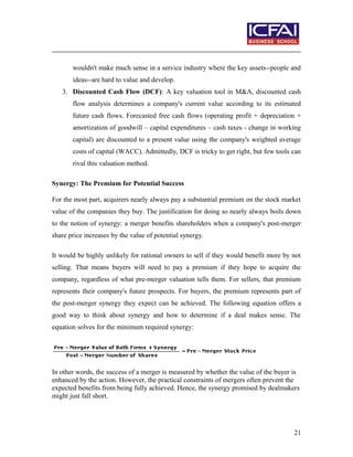 wouldn't make much sense in a service industry where the key assets--people and
ideas--are hard to value and develop.
3. Discounted Cash Flow (DCF): A key valuation tool in M&A, discounted cash
flow analysis determines a company's current value according to its estimated
future cash flows. Forecasted free cash flows (operating profit + depreciation +
amortization of goodwill – capital expenditures – cash taxes - change in working
capital) are discounted to a present value using the company's weighted average
costs of capital (WACC). Admittedly, DCF is tricky to get right, but few tools can
rival this valuation method.
Synergy: The Premium for Potential Success
For the most part, acquirers nearly always pay a substantial premium on the stock market
value of the companies they buy. The justification for doing so nearly always boils down
to the notion of synergy: a merger benefits shareholders when a company's post-merger
share price increases by the value of potential synergy.
It would be highly unlikely for rational owners to sell if they would benefit more by not
selling. That means buyers will need to pay a premium if they hope to acquire the
company, regardless of what pre-merger valuation tells them. For sellers, that premium
represents their company's future prospects. For buyers, the premium represents part of
the post-merger synergy they expect can be achieved. The following equation offers a
good way to think about synergy and how to determine if a deal makes sense. The
equation solves for the minimum required synergy:
In other words, the success of a merger is measured by whether the value of the buyer is
enhanced by the action. However, the practical constraints of mergers often prevent the
expected benefits from being fully achieved. Hence, the synergy promised by dealmakers
might just fall short.
21
 