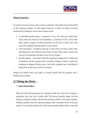 What to look for: -
It’s hard for investors to know when a deal is worthwhile. The burden of proof should fall
on the acquiring company. To find mergers that have a chance of success, investors
should start by looking for some of these simple criteria:
• A reasonable purchase price - A premium of, say, 10% above the market price
seems within the bounds of level-headedness. A premium of 50%, on the other
hand, requires synergy of stellar proportions for the deal to make sense. Stay
away from companies that participate in such contests.
• Cash transactions - Companies that pay in cash tend to be more careful when
calculating bids, and valuations come closer to target. When stock is used as the
currency for acquisition, discipline can go by the wayside.
• Sensible appetite – An acquirer should be targeting a company that is smaller and
in businesses that the acquirer knows intimately. Synergy is hard to create from
companies in disparate business areas. And, sadly, companies have a bad habit of
biting off more than they can chew in mergers.
Mergers are awfully hard to get right, so investors should look for acquirers with a
healthy grasp of reality.
2.7 Doing the Deal: -
1.) Start with an Offer: -
When the CEO and top managers of a company decide they want to do a merger or
acquisition; they start with a tender offer. The process typically begins with the
acquiring company carefully and discreetly buying up shares in the target company,
building a position. Once the acquiring company starts to purchase shares in the open
market, it is restricted to buying 5% of the total outstanding shares before it must file
22
 
