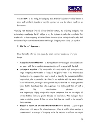 with the SEC. In the filing, the company must formally declare how many shares it
owns and whether it intends to buy the company or keep the shares purely as an
investment.
Working with financial advisors and investment bankers, the acquiring company will
arrive at an overall price that it's willing to pay for its target in cash, shares, or both. The
tender offer is then frequently advertised in the business press, stating the offer price and
the deadline by which the shareholders in the target company must accept (or reject) it.
2.) The Target's Response: -
Once the tender offer has been made, the target company can do one of several
things:
• Accept the terms of the offer - If the target firm's top managers and shareholders
are happy with the terms of the transaction, they will go ahead with the deal.
• Attempt to negotiate - The tender offer price may not be high enough for the
target company's shareholders to accept, or the specific terms of the deal may not
be attractive. In a merger, there may be much at stake for the management of the
target--their jobs, in particular. So, if they're not satisfied with the terms laid out
in the tender offer, the target's management may try to work out more agreeable
terms that let them keep their jobs or, perhaps even better, send them off with a
nice, big compensation package.
Not surprisingly, highly sought-after target companies that are the object of
several bidders will have greater latitude for negotiation. And managers have
more negotiating power if they can show that they are crucial to the merger's
future success.
• Execute a poison pill or some other hostile takeover defense – A poison pill
scheme can be triggered by a target company when a hostile suitor acquires a
predetermined percentage of company stock. To execute its defense, the target
23
 