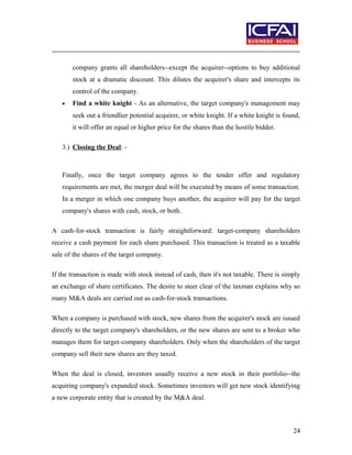 company grants all shareholders--except the acquirer--options to buy additional
stock at a dramatic discount. This dilutes the acquirer's share and intercepts its
control of the company.
• Find a white knight - As an alternative, the target company's management may
seek out a friendlier potential acquirer, or white knight. If a white knight is found,
it will offer an equal or higher price for the shares than the hostile bidder.
3.) Closing the Deal: -
Finally, once the target company agrees to the tender offer and regulatory
requirements are met, the merger deal will be executed by means of some transaction.
In a merger in which one company buys another, the acquirer will pay for the target
company's shares with cash, stock, or both.
A cash-for-stock transaction is fairly straightforward: target-company shareholders
receive a cash payment for each share purchased. This transaction is treated as a taxable
sale of the shares of the target company.
If the transaction is made with stock instead of cash, then it's not taxable. There is simply
an exchange of share certificates. The desire to steer clear of the taxman explains why so
many M&A deals are carried out as cash-for-stock transactions.
When a company is purchased with stock, new shares from the acquirer's stock are issued
directly to the target company's shareholders, or the new shares are sent to a broker who
manages them for target-company shareholders. Only when the shareholders of the target
company sell their new shares are they taxed.
When the deal is closed, investors usually receive a new stock in their portfolio--the
acquiring company's expanded stock. Sometimes investors will get new stock identifying
a new corporate entity that is created by the M&A deal.
24
 
