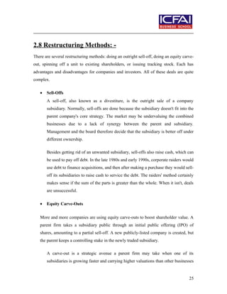 2.8 Restructuring Methods: -
There are several restructuring methods: doing an outright sell-off, doing an equity carve-
out, spinning off a unit to existing shareholders, or issuing tracking stock. Each has
advantages and disadvantages for companies and investors. All of these deals are quite
complex.
• Sell-Offs
A sell-off, also known as a divestiture, is the outright sale of a company
subsidiary. Normally, sell-offs are done because the subsidiary doesn't fit into the
parent company's core strategy. The market may be undervaluing the combined
businesses due to a lack of synergy between the parent and subsidiary.
Management and the board therefore decide that the subsidiary is better off under
different ownership.
Besides getting rid of an unwanted subsidiary, sell-offs also raise cash, which can
be used to pay off debt. In the late 1980s and early 1990s, corporate raiders would
use debt to finance acquisitions, and then after making a purchase they would sell-
off its subsidiaries to raise cash to service the debt. The raiders' method certainly
makes sense if the sum of the parts is greater than the whole. When it isn't, deals
are unsuccessful.
• Equity Carve-Outs
More and more companies are using equity carve-outs to boost shareholder value. A
parent firm takes a subsidiary public through an initial public offering (IPO) of
shares, amounting to a partial sell-off. A new publicly-listed company is created, but
the parent keeps a controlling stake in the newly traded subsidiary.
A carve-out is a strategic avenue a parent firm may take when one of its
subsidiaries is growing faster and carrying higher valuations than other businesses
25
 