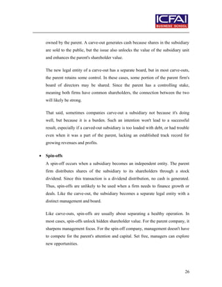 owned by the parent. A carve-out generates cash because shares in the subsidiary
are sold to the public, but the issue also unlocks the value of the subsidiary unit
and enhances the parent's shareholder value.
The new legal entity of a carve-out has a separate board, but in most carve-outs,
the parent retains some control. In these cases, some portion of the parent firm's
board of directors may be shared. Since the parent has a controlling stake,
meaning both firms have common shareholders, the connection between the two
will likely be strong.
That said, sometimes companies carve-out a subsidiary not because it's doing
well, but because it is a burden. Such an intention won't lead to a successful
result, especially if a carved-out subsidiary is too loaded with debt, or had trouble
even when it was a part of the parent, lacking an established track record for
growing revenues and profits.
• Spin-offs
A spin-off occurs when a subsidiary becomes an independent entity. The parent
firm distributes shares of the subsidiary to its shareholders through a stock
dividend. Since this transaction is a dividend distribution, no cash is generated.
Thus, spin-offs are unlikely to be used when a firm needs to finance growth or
deals. Like the carve-out, the subsidiary becomes a separate legal entity with a
distinct management and board.
Like carve-outs, spin-offs are usually about separating a healthy operation. In
most cases, spin-offs unlock hidden shareholder value. For the parent company, it
sharpens management focus. For the spin-off company, management doesn't have
to compete for the parent's attention and capital. Set free, managers can explore
new opportunities.
26
 