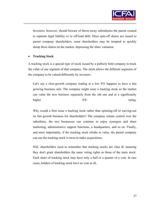 Investors, however, should beware of throw-away subsidiaries the parent created
to separate legal liability or to off-load debt. Once spin-off shares are issued to
parent company shareholders, some shareholders may be tempted to quickly
dump these shares on the market, depressing the share valuation.
• Tracking Stock
A tracking stock is a special type of stock issued by a publicly held company to track
the value of one segment of that company. The stock allows the different segments of
the company to be valued differently by investors.
Let's say a slow-growth company trading at a low P/E happens to have a fast
growing business unit. The company might issue a tracking stock so the market
can value the new business separately from the old one and at a significantly
higher P/E rating.
Why would a firm issue a tracking stock rather than spinning-off or carving-out
its fast growth business for shareholders? The company retains control over the
subsidiary; the two businesses can continue to enjoy synergies and share
marketing, administrative support functions, a headquarters, and so on. Finally,
and most importantly, if the tracking stock climbs in value, the parent company
can use the tracking stock it owns to make acquisitions.
Still, shareholders need to remember that tracking stocks are class B, meaning
they don't grant shareholders the same voting rights as those of the main stock.
Each share of tracking stock may have only a half or a quarter of a vote. In rare
cases, holders of tracking stock have no vote at all.
27
 