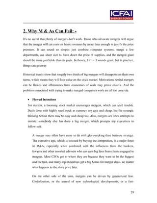 2. Why M & As Can Fail: -
It's no secret that plenty of mergers don't work. Those who advocate mergers will argue
that the merger will cut costs or boost revenues by more than enough to justify the price
premium. It can sound so simple: just combine computer systems, merge a few
departments, use sheer size to force down the price of supplies, and the merged giant
should be more profitable than its parts. In theory, 1+1 = 3 sounds great, but in practice,
things can go awry.
Historical trends show that roughly two thirds of big mergers will disappoint on their own
terms, which means they will lose value on the stock market. Motivations behind mergers
can be flawed and efficiencies from economies of scale may prove elusive. And the
problems associated with trying to make merged companies work are all too concrete.
• Flawed Intentions
For starters, a booming stock market encourages mergers, which can spell trouble.
Deals done with highly rated stock as currency are easy and cheap, but the strategic
thinking behind them may be easy and cheap too. Also, mergers are often attempts to
imitate: somebody else has done a big merger, which prompts top executives to
follow suit.
A merger may often have more to do with glory-seeking than business strategy.
The executive ego, which is boosted by buying the competition, is a major force
in M&A, especially when combined with the influences from the bankers,
lawyers and other assorted advisers who can earn big fees from clients engaged in
mergers. Most CEOs get to where they are because they want to be the biggest
and the best, and many top executives get a big bonus for merger deals, no matter
what happens to the share price later.
On the other side of the coin, mergers can be driven by generalized fear.
Globalization, or the arrival of new technological developments, or a fast-
28
 