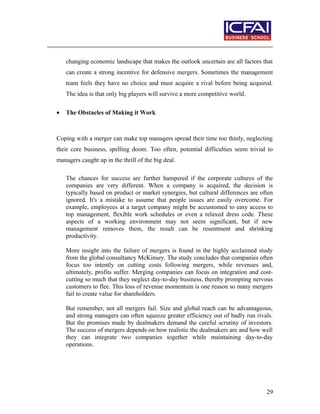 changing economic landscape that makes the outlook uncertain are all factors that
can create a strong incentive for defensive mergers. Sometimes the management
team feels they have no choice and must acquire a rival before being acquired.
The idea is that only big players will survive a more competitive world.
• The Obstacles of Making it Work
Coping with a merger can make top managers spread their time too thinly, neglecting
their core business, spelling doom. Too often, potential difficulties seem trivial to
managers caught up in the thrill of the big deal.
The chances for success are further hampered if the corporate cultures of the
companies are very different. When a company is acquired, the decision is
typically based on product or market synergies, but cultural differences are often
ignored. It's a mistake to assume that people issues are easily overcome. For
example, employees at a target company might be accustomed to easy access to
top management, flexible work schedules or even a relaxed dress code. These
aspects of a working environment may not seem significant, but if new
management removes them, the result can be resentment and shrinking
productivity.
More insight into the failure of mergers is found in the highly acclaimed study
from the global consultancy McKinsey. The study concludes that companies often
focus too intently on cutting costs following mergers, while revenues and,
ultimately, profits suffer. Merging companies can focus on integration and cost-
cutting so much that they neglect day-to-day business, thereby prompting nervous
customers to flee. This loss of revenue momentum is one reason so many mergers
fail to create value for shareholders.
But remember, not all mergers fail. Size and global reach can be advantageous,
and strong managers can often squeeze greater efficiency out of badly run rivals.
But the promises made by dealmakers demand the careful scrutiny of investors.
The success of mergers depends on how realistic the dealmakers are and how well
they can integrate two companies together while maintaining day-to-day
operations.
29
 