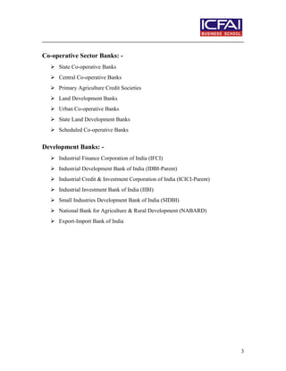 Co-operative Sector Banks: -
 State Co-operative Banks
 Central Co-operative Banks
 Primary Agriculture Credit Societies
 Land Development Banks
 Urban Co-operative Banks
 State Land Development Banks
 Scheduled Co-operative Banks
Development Banks: -
 Industrial Finance Corporation of India (IFCI)
 Industrial Development Bank of India (IDBI-Parent)
 Industrial Credit & Investment Corporation of India (ICICI-Parent)
 Industrial Investment Bank of India (IIBI)
 Small Industries Development Bank of India (SIDBI)
 National Bank for Agriculture & Rural Development (NABARD)
 Export-Import Bank of India
3
 