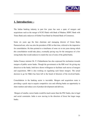 1. Introduction: -
The Indian banking industry in past few years has seen a spate of mergers and
acquisitions such as the merger of ICICI Bank with Bank of Madura, HDFC Bank with
Times Bank and a takeover of Global Trust Bank by Oriental Bank of Commerce.
Some six years ago the then chairman and managing director of Union Bank,
Panneerselvam, who was also the president of IBA at that time, referred to the imperative
for consolidation. He then pointed to a timeframe of some six to ten years during which
this consolidation would take place, eventually paving way for the emergence of a few
strong banks that would endeavor to match the size of some of the global banks.
Indian Finance minister Dr. P. Chidambaram has also expressed his inclination towards
mergers of public sector banks. Though the government or the RBI won’t be giving any
directives to the banks, both have shown willingness to facilitate such moves of mergers
and acquisitions. RBI is also working on regulating such future mergers. The actual
decision to go for M&A has been left to the board of directors of the involved banks.
Consolidation in the banking sector is inevitable. Mergers and acquisition route is
providing a quick step to acquire competitive size and offering banks an opportunity to
share markets and reduce cost of product development and delivery.
Mergers of smaller, newer banks would be much easier than the PSU banks, due to legal
and social constraints. India is now moving in the direction of fewer but larger mega
banks.
31
 