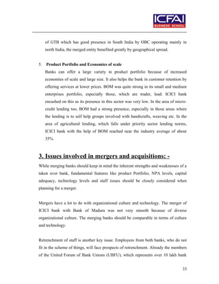 of GTB which has good presence in South India by OBC operating mainly in
north India, the merged entity benefited greatly by geographical spread.
5. Product Portfolio and Economies of scale
Banks can offer a large variety in product portfolio because of increased
economies of scale and large size. It also helps the bank in customer retention by
offering services at lower prices. BOM was quite strong in its small and medium
enterprises portfolio, especially those, which are trader, lead. ICICI bank
encashed on this as its presence in this sector was very low. In the area of micro-
credit lending too, BOM had a strong presence, especially in those areas where
the lending is to self help groups involved with handicrafts, weaving etc. In the
area of agricultural lending, which falls under priority sector lending norms,
ICICI bank with the help of BOM reached near the industry average of about
35%.
3. Issues involved in mergers and acquisitions: -
While merging banks should keep in mind the inherent strengths and weaknesses of a
taken over bank, fundamental features like product Portfolio, NPA levels, capital
adequacy, technology levels and staff issues should be closely considered when
planning for a merger.
Mergers have a lot to do with organizational culture and technology. The merger of
ICICI bank with Bank of Madura was not very smooth because of diverse
organizational culture. The merging banks should be comparable in terms of culture
and technology.
Retrenchment of staff is another key issue. Employees from both banks, who do not
fit in the scheme of things, will face prospects of retrenchment. Already the members
of the United Forum of Bank Unions (UBFU), which represents over 10 lakh bank
33
 