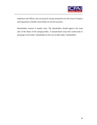 employees and officers, has conveyed its strong resentment over the issue of mergers
and acquisitions of public sector banks on several occasions.
Shareholders consent is another issue. The shareholders should approve the swap
ratio of the shares of the merging banks. A miscalculated swap ratio could result in
advantage of one bank’s shareholders at the cost of other bank’s shareholders.
34
 