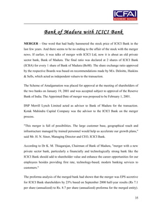 Bank of Madura with ICICI Bank
MERGER – One word that had badly hammered the stock price of ICICI Bank in the
last few years. And there seems to be no ending to the affair of the stock with the merger
news. If earlier, it was talks of merger with ICICI Ltd, now it is about an old private
sector bank, Bank of Madura. The final ratio was declared at 2 shares of ICICI Bank
(ICBA) for every 1 share of Bank of Madura (BoM). The share exchange ratio approved
by the respective Boards was based on recommendations made by M/s. Deloitte, Haskins
& Sells, which acted as independent valuers to the transaction.
The Scheme of Amalgamation was placed for approval at the meeting of shareholders of
the two banks on January 19, 2001 and was accepted subject to approval of the Reserve
Bank of India. The Appointed Date of merger was proposed to be February 1, 2001.
DSP Merrill Lynch Limited acted as advisor to Bank of Madura for the transaction.
Kotak Mahindra Capital Company was the advisor to the ICICI Bank on the merger
process.
"This merger is full of possibilities. The large customer base, geographical reach and
infrastructure managed by trained personnel would help us accelerate our growth plans,"
said Mr. H. N. Sinor, Managing Director and CEO, ICICI Bank.
According to Dr K. M. Thiagarajan, Chairman of Bank of Madura, "merger with a new
private sector bank, particularly a financially and technologically strong bank like the
ICICI Bank should add to shareholder value and enhance the career opportunities for our
employees besides providing first rate, technology-based, modern banking services to
customers."
The proforma analysis of the merged bank had shown that the merger was EPS accretive
for ICICI Bank shareholders by 23% based on September 2000 half-year results (Rs 7.1
per share (annualized) to Rs. 8.7 per share (annualized) proforma for the merged entity).
35
 