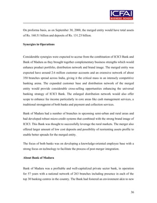 On proforma basis, as on September 30, 2000, the merged entity would have total assets
of Rs. 160.51 billion and deposits of Rs. 131.23 billion.
Synergies in Operations
Considerable synergies were expected to accrue from the combination of ICICI Bank and
Bank of Madura as they brought together complementary business strengths which would
enhance product portfolio, distribution network and brand image. The merged entity was
expected have around 2.6 million customer accounts and an extensive network of about
350 branches spread across India, giving it the critical mass in an intensely competitive
banking arena. The expanded customer base and distribution network of the merged
entity would provide considerable cross-selling opportunities enhancing the universal
banking strategy of ICICI Bank. The enlarged distribution network would also offer
scope to enhance fee income particularly in core areas like cash management services, a
traditional strongpoint of both banks and payment and collection services.
Bank of Madura had a number of branches in upcoming semi-urban and rural areas and
had developed robust micro-credit systems that combined with the strong brand image of
ICICI. This Bank was thought to successfully leverage the rural markets. The merger also
offered larger amount of low cost deposits and possibility of reorienting assets profile to
enable better spreads for the merged entity.
The focus of both banks was on developing a knowledge-oriented employee base with a
strong focus on technology to facilitate the process of post merger integration.
About Bank of Madura
Bank of Madura was a profitable and well-capitalized private sector bank, in operation
for 57 years with a national network of 263 branches including presence in each of the
top 30 banking centres in the country. The Bank had fostered an environment akin to new
36
 