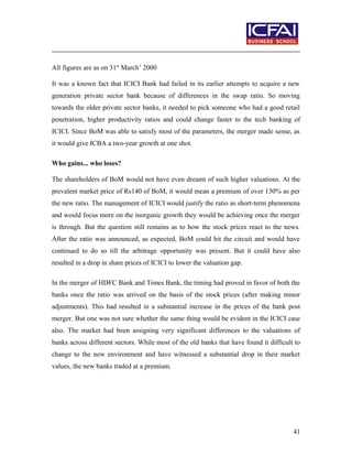 All figures are as on 31st
March’ 2000
It was a known fact that ICICI Bank had failed in its earlier attempts to acquire a new
generation private sector bank because of differences in the swap ratio. So moving
towards the older private sector banks, it needed to pick someone who had a good retail
penetration, higher productivity ratios and could change faster to the tech banking of
ICICI. Since BoM was able to satisfy most of the parameters, the merger made sense, as
it would give ICBA a two-year growth at one shot.
Who gains... who loses?
The shareholders of BoM would not have even dreamt of such higher valuations. At the
prevalent market price of Rs140 of BoM, it would mean a premium of over 130% as per
the new ratio. The management of ICICI would justify the ratio as short-term phenomena
and would focus more on the inorganic growth they would be achieving once the merger
is through. But the question still remains as to how the stock prices react to the news.
After the ratio was announced, as expected, BoM could hit the circuit and would have
continued to do so till the arbitrage opportunity was present. But it could have also
resulted in a drop in share prices of ICICI to lower the valuation gap.
In the merger of HDFC Bank and Times Bank, the timing had proved in favor of both the
banks once the ratio was arrived on the basis of the stock prices (after making minor
adjustments). This had resulted in a substantial increase in the prices of the bank post
merger. But one was not sure whether the same thing would be evident in the ICICI case
also. The market had been assigning very significant differences to the valuations of
banks across different sectors. While most of the old banks that have found it difficult to
change to the new environment and have witnessed a substantial drop in their market
values, the new banks traded at a premium.
41
 