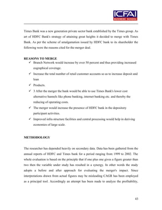 Times Bank was a new generation private sector bank established by the Times group. As
art of HDFC Bank's strategy of attaining great heights it decided to merge with Times
Bank. As per the scheme of amalgamation issued by HDFC bank to its shareholder the
following were the reasons cited for the merger deal.
REASONS TO MERGE
 Branch Network would increase by over 50 percent and thus providing increased
eographical coverage.
 Increase the total number of retail customer accounts so as to increase deposit and
loan
 Products.
 3 After the merger the bank would be able to use Times Bank's lower cost
alternative hannels like phone banking, internet banking etc. and thereby the
reducing of operating costs.
 The merger would increase the presence of HDFC bank in the depository
participant activities.
 Improved infra structure facilities and central processing would help in deriving
economies of large scale.
METHODOLOGY
The researcher has depended heavily on secondary data. Data has been gathered from the
annual reports of HDFC and Times bank for a period ranging from 1999 to 2002. The
whole evaluation is based on the principle that if one plus one gives a figure greater than
two then the variable under study has resulted in a synergy. In other words the study
adopts a before and after approach for evaluating the merger's impact. Since
interpretations drawn from actual figures may be misleading CAGR has been employed
as a principal tool. Accordingly an attempt has been made to analyze the profitability,
43
 