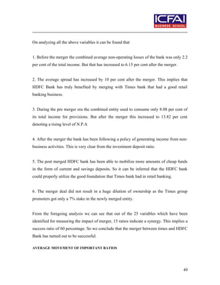 On analyzing all the above variables it can be found that
1. Before the merger the combined average non-operating losses of the bank was only 2.2
per cent of the total income. But that has increased to 6.15 per cent after the merger.
2. The average spread has increased by 10 per cent after the merger. This implies that
HDFC Bank has truly benefited by merging with Times bank that had a good retail
banking business.
3. During the pre merger era the combined entity used to consume only 8.08 per cent of
its total income for provisions. But after the merger this increased to 13.82 per cent
denoting a rising level of N.P.A
4. After the merger the bank has been following a policy of generating income from non-
business activities. This is very clear from the investment deposit ratio.
5. The post merged HDFC bank has been able to mobilize more amounts of cheap funds
in the form of current and savings deposits. So it can be inferred that the HDFC bank
could properly utilize the good foundation that Times bank had in retail banking.
6. The merger deal did not result in a huge dilution of ownership as the Times group
promoters got only a 7% stake in the newly merged entity.
From the foregoing analysis we can see that out of the 25 variables which have been
identified for measuring the impact of merger, 15 ratios indicate a synergy. This implies a
success ratio of 60 percentage. So we conclude that the merger between times and HDFC
Bank has turned out to be successful.
AVERAGE MOVEMENT OF IMPORTANT RATIOS
49
 