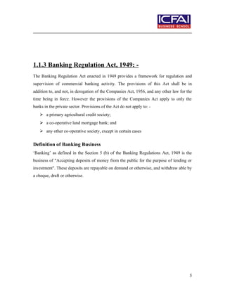 1.1.3 Banking Regulation Act, 1949: -
The Banking Regulation Act enacted in 1949 provides a framework for regulation and
supervision of commercial banking activity. The provisions of this Act shall be in
addition to, and not, in derogation of the Companies Act, 1956, and any other law for the
time being in force. However the provisions of the Companies Act apply to only the
banks in the private sector. Provisions of the Act do not apply to: -
 a primary agricultural credit society;
 a co-operative land mortgage bank; and
 any other co-operative society, except in certain cases
Definition of Banking Business
‘Banking’ as defined in the Section 5 (b) of the Banking Regulations Act, 1949 is the
business of "Accepting deposits of money from the public for the purpose of lending or
investment". These deposits are repayable on demand or otherwise, and withdraw able by
a cheque, draft or otherwise.
5
 