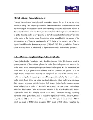 Globalisation of financial services: -
Growing integration of economies and the markets around the world is making global
banking a reality. The surge in globalization of finance has also gained momentum with
the technological advancements which have effectively overcome the national borders in
the financial services business. Widespread use of internet banking has widened frontiers
of global banking, and it is now possible to market financial products and services on a
global basis. In the coming years globalization would spread further on account of the
likely opening up of financial services under WTO. India, as you know, is one of the 104
signatories of Financial Services Agreement (FSA) of 1997. This gives India’s financial
sector including banks an opportunity to expand their business on a quid pro quo basis.
Indian Banks at the global stage: A Reality check: -
As per Indian Banks' Association report ‘Banking Industry Vision 2010’, there would be
greater presence of international players in Indian financial system and some of the
Indian banks would become global players in the coming years. So, the new mantra for
Indian banks is to go global in search of new markets, customers and profits. Let us not
forget that the competition is not only on foreign turf but also in the domestic field as
well from foreign banks operating in India. Now against these lofty objectives of Indian
banks going global, let us see where we stand. Although, Indian banks have also made
their presence overseas, yet it is limited. Only twenty Indian banks including private
sector banks appear in the list of “Top 1000 World Banks” as listed by the London based
magazine “The Banker”. What is even more revealing is that State Bank of India, India’s
largest bank, ranks 82nd
amongst the top global banks. Size is increasingly becoming
important for the global banks as it is crucial to improved efficiency. However, India’s
largest bank, SBI is not even a 10th
in size of the 9th
largest bank, Sumitomo Mitsui,
which has assets of $950 billion as against SBI’s assets of $91 billion. Therefore, the
51
 