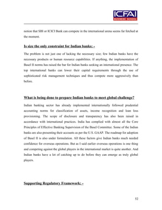 notion that SBI or ICICI Bank can compete in the international arena seems far fetched at
the moment.
Is size the only constraint for Indian banks: -
The problem is not just one of lacking the necessary size; few Indian banks have the
necessary products or human resource capabilities. If anything, the implementation of
Basel II norms has raised the bar for Indian banks seeking an international presence. The
top international banks can lower their capital requirements through the use of
sophisticated risk management techniques and thus compete more aggressively than
before.
What is being done to prepare Indian banks to meet global challenge?
Indian banking sector has already implemented internationally followed prudential
accounting norms for classification of assets, income recognition and loan loss
provisioning. The scope of disclosure and transparency has also been raised in
accordance with international practices. India has complied with almost all the Core
Principles of Effective Banking Supervision of the Basel Committee. Some of the Indian
banks are also presenting their accounts as per the U.S. GAAP. The roadmap for adoption
of Basel II is also under formulation. All these factors give Indian banks much needed
confidence for overseas operations. But as I said earlier overseas operations is one thing
and competing against the global players in the international market is quite another. And
Indian banks have a lot of catching up to do before they can emerge as truly global
players.
Supporting Regulatory Framework: -
52
 