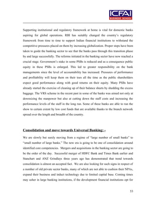 Supporting institutional and regulatory framework at home is vital for domestic banks
aspiring for global operations. RBI has suitably changed the country’s regulatory
framework from time to time to support Indian financial institutions to withstand the
competitive pressures placed on them by increasing globalization. Proper steps have been
taken to guide the banking sector to see that the banks pass through this transition phase
by and large successfully. The reforms initiated in the banking sector have now reached a
crucial stage. Government’s stake in some PSBs is reduced and as a consequence public
equity in these PSBs is enlarged. This led to greater responsibility on the bank
managements since the level of accountability has increased. Pressures of performance
and profitability will keep them on their toes all the time as the public shareholders
expect good performance along with good returns on their equity. Many PSBs have
already started the exercise of cleaning up of their balance sheets by shedding the excess
baggage. The VRS scheme in the recent past in some of the banks was aimed not only at
downsizing the manpower but also at cutting down the staff costs and increasing the
performance levels of the staff in the long run. Some of these banks are able to run the
show to certain extent by low cost funds that are available thanks to the branch network
spread over the length and breadth of the country.
Consolidation and move towards Universal Banking: -
We are slowly but surely moving from a regime of “large number of small banks” to
“small number of large banks.” The new era is going to be one of consolidation around
identified core competencies. Mergers and acquisitions in the banking sector are going to
be the order of the day. Successful merger of HDFC Bank and Times Bank earlier and
Stanchart and ANZ Grindlays three years ago has demonstrated that trend towards
consolidation is almost an accepted fact. We are also looking for such signs in respect of
a number of old private sector banks, many of which are not able to cushion their NPAs,
expand their business and induct technology due to limited capital base. Coming times
may usher in large banking institutions, if the development financial institutions opt for
53
 