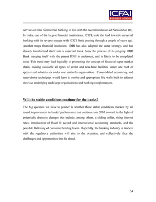 conversion into commercial banking in line with the recommendation of Narasimhan (II).
In India, one of the largest financial institutions, ICICI, took the lead towards universal
banking with its reverse merger with ICICI Bank coming through a couple of years ago.
Another mega financial institution, IDBI has also adopted the same strategy, and has
already transformed itself into a universal bank. Now the process of its progeny IDBI
Bank merging itself with the parent IDBI is underway, and is likely to be completed
soon. This trend may lead logically to promoting the concept of financial super market
chain, making available all types of credit and non-fund facilities under one roof or
specialized subsidiaries under one umbrella organisation. Consolidated accounting and
supervisory techniques would have to evolve and appropriate fire walls built to address
the risks underlying such large organizations and banking conglomerates.
Will the stable conditions continue for the banks?
The big question we have to ponder is whether these stable conditions marked by all
round improvement in banks’ performance can continue into 2005 onward in the light of
potentially dramatic changes that include, among others, a sliding dollar, rising interest
rates, introduction of Basel II accord and international accounting standards, and the
possible flattening of consumer lending boom. Hopefully, the banking industry in tandem
with the regulatory authorities will rise to the occasion, and collectively face the
challenges and opportunities that lie ahead.
54
 