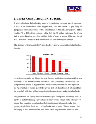 5. BANKS CONSOLIDATION: FUTURE: -
It is inevitable in the Indian banking scenario; consolidation is the next step for evolution.
A look at the international scene suggests that, size does matter. To put things in
perspective; State Bank of India is three times the size of Bank of America (BoA). SBI is
reaching 90 to 100 million customers while BoA has 30 million customers. But if you
look at assets, BoA has more than a trillion dollar of assets as against SBI's asset size of
Rs 4,000 billion. That gives BoA the muscle to cut costs and amplify earnings.
The statistics for total loans to GDP ratio also draws a sorry picture of the Indian banking
industry.
As net interest margins get thinner, the need for more sophisticated products and low-cost
technology is felt. The only answer to this is to create synergies by consolidating with
complimenting entities to trigger the next phase of consolidation in the banking sector;
the Reserve Bank of India is expected to draw a fresh set of guidelines. It is believed that
the new draft guidelines will encourage foreign banks to acquire stakes in Indian banks.
The government has clearly indicated that more capital from private and foreign banks is
needed to make the banking sector robust. There are several foreign banks, which are yet
to start their operations in India and are looking at strategic alliances to make their
presence felt in India. There are 29 private banks in the country. Of these, around 15 are
envisaging to raise resources in the near future. Once the government comes out with
55
 