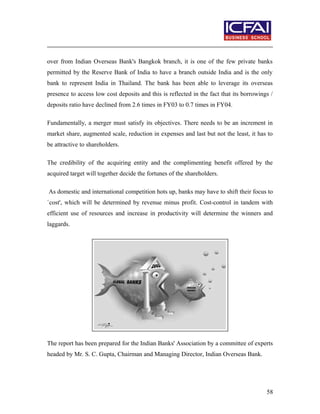 over from Indian Overseas Bank's Bangkok branch, it is one of the few private banks
permitted by the Reserve Bank of India to have a branch outside India and is the only
bank to represent India in Thailand. The bank has been able to leverage its overseas
presence to access low cost deposits and this is reflected in the fact that its borrowings /
deposits ratio have declined from 2.6 times in FY03 to 0.7 times in FY04.
Fundamentally, a merger must satisfy its objectives. There needs to be an increment in
market share, augmented scale, reduction in expenses and last but not the least, it has to
be attractive to shareholders.
The credibility of the acquiring entity and the complimenting benefit offered by the
acquired target will together decide the fortunes of the shareholders.
As domestic and international competition hots up, banks may have to shift their focus to
`cost', which will be determined by revenue minus profit. Cost-control in tandem with
efficient use of resources and increase in productivity will determine the winners and
laggards.
The report has been prepared for the Indian Banks' Association by a committee of experts
headed by Mr. S. C. Gupta, Chairman and Managing Director, Indian Overseas Bank.
58
 