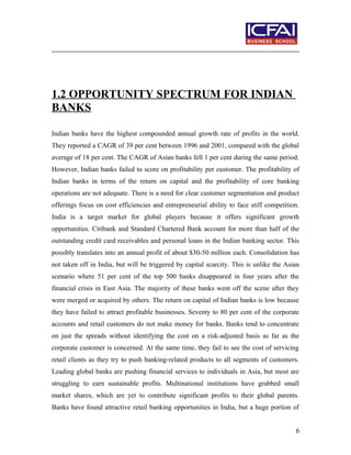 1.2 OPPORTUNITY SPECTRUM FOR INDIAN
BANKS
Indian banks have the highest compounded annual growth rate of profits in the world.
They reported a CAGR of 39 per cent between 1996 and 2001, compared with the global
average of 18 per cent. The CAGR of Asian banks fell 1 per cent during the same period.
However, Indian banks failed to score on profitability per customer. The profitability of
Indian banks in terms of the return on capital and the profitability of core banking
operations are not adequate. There is a need for clear customer segmentation and product
offerings focus on cost efficiencies and entrepreneurial ability to face stiff competition.
India is a target market for global players because it offers significant growth
opportunities. Citibank and Standard Chartered Bank account for more than half of the
outstanding credit card receivables and personal loans in the Indian banking sector. This
possibly translates into an annual profit of about $30-50 million each. Consolidation has
not taken off in India, but will be triggered by capital scarcity. This is unlike the Asian
scenario where 51 per cent of the top 500 banks disappeared in four years after the
financial crisis in East Asia. The majority of these banks went off the scene after they
were merged or acquired by others. The return on capital of Indian banks is low because
they have failed to attract profitable businesses. Seventy to 80 per cent of the corporate
accounts and retail customers do not make money for banks. Banks tend to concentrate
on just the spreads without identifying the cost on a risk-adjusted basis as far as the
corporate customer is concerned. At the same time, they fail to see the cost of servicing
retail clients as they try to push banking-related products to all segments of customers.
Leading global banks are pushing financial services to individuals in Asia, but most are
struggling to earn sustainable profits. Multinational institutions have grabbed small
market shares, which are yet to contribute significant profits to their global parents.
Banks have found attractive retail banking opportunities in India, but a huge portion of
6
 
