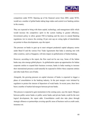 competition under WTO. Opening up of the financial sector from 2005, under WTO,
would see a number of global banks taking large stakes and control over banking entities
in the country.
They are expected to bring with them capital, technology, and management skills which
would increase the competitive spirit in the system leading to greater efficiency.
Government policy to allow greater FDI in banking and the move to amend Banking
regulations Act to remove the existing 10 per cent cap on voting rights of shareholders
are pointer to these developments, says the report.
The pressure on banks to gear up to meet stringent prudential capital adequacy norms
under Basel II and the various Free Trade Agreements that India is entering into with
other countries, such as Singapore, will also impact on globalization of Indian banking.
However, according to the report, the flow need not be one way. Some of the Indian
banks may also emerge global players. As globalization opens up opportunities for Indian
corporate entities to expand their business overseas, banks in India wanting to increase
their international presence could naturally be expected to follow these corporate entities
and other trade flows out of India.
Alongside, the growing pressure on capital structure of banks is expected to trigger a
phase of consolidation in the banking industry. In the past mergers were initiated by
regulators to protect the interest of depositors of weak banks. In recent years, there have
been a number of market-led mergers between private banks.
This process is expected to gain momentum in the coming years, says the report. Mergers
between public sector banks or public sector banks and private banks could be the next
logical development, the report adds. Consolidation could also take place through
strategic alliances or partnerships covering specific areas of business such as credit cards,
insurance etc.
60
 