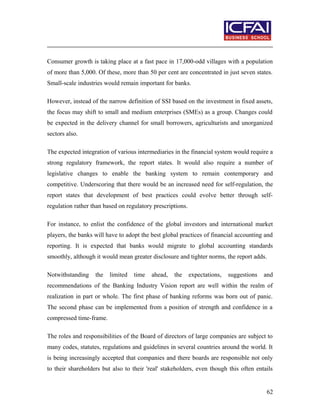 Consumer growth is taking place at a fast pace in 17,000-odd villages with a population
of more than 5,000. Of these, more than 50 per cent are concentrated in just seven states.
Small-scale industries would remain important for banks.
However, instead of the narrow definition of SSI based on the investment in fixed assets,
the focus may shift to small and medium enterprises (SMEs) as a group. Changes could
be expected in the delivery channel for small borrowers, agriculturists and unorganized
sectors also.
The expected integration of various intermediaries in the financial system would require a
strong regulatory framework, the report states. It would also require a number of
legislative changes to enable the banking system to remain contemporary and
competitive. Underscoring that there would be an increased need for self-regulation, the
report states that development of best practices could evolve better through self-
regulation rather than based on regulatory prescriptions.
For instance, to enlist the confidence of the global investors and international market
players, the banks will have to adopt the best global practices of financial accounting and
reporting. It is expected that banks would migrate to global accounting standards
smoothly, although it would mean greater disclosure and tighter norms, the report adds.
Notwithstanding the limited time ahead, the expectations, suggestions and
recommendations of the Banking Industry Vision report are well within the realm of
realization in part or whole. The first phase of banking reforms was born out of panic.
The second phase can be implemented from a position of strength and confidence in a
compressed time-frame.
The roles and responsibilities of the Board of directors of large companies are subject to
many codes, statutes, regulations and guidelines in several countries around the world. It
is being increasingly accepted that companies and there boards are responsible not only
to their shareholders but also to their 'real' stakeholders, even though this often entails
62
 