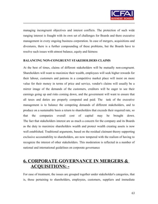 managing incongruent objectives and interest conflicts. The protection of such wide
ranging interest is fraught with its own set of challenges for Boards and there executive
management in every ongoing business corporation. In case of mergers, acquisitions and
divestures, there is a further compounding of these problems, but the Boards have to
resolve such issues with utmost balance, equity and fairness
BALANCING NON-CONGRUENT STAKEHOLDERS CLAIMS
At the best of times, claims of different stakeholders will be mutually non-congruent.
Shareholders will want to maximize their wealth, employees will seek higher rewards for
their labour, customers and patrons in a competitive market place will insist on more
value for their money in terms of price and service, vendor's claims will usually be a
mirror image of the demands of the customers, creditors will be eager to see their
earnings going up and risks coming down, and the government will want to ensure that
all taxes and duties are properly computed and paid. The task of the executive
management is to balance the competing demands of different stakeholders, and to
produce on a sustainable basis a return to shareholders that exceeds their required rate, so
that the companies overall cost of capital may be brought down.
The fact that stakeholders interest are as much a concern for the company and its Boards
as the duty to maximize shareholders wealth and protect wealth creating assets is now
well established. Traditional arguments, based on the residual claimant theory supporting
exclusive accountability to shareholders, are now tempered with the realism of having to
recognize the interest of other stakeholders. This moderation is reflected in a number of
national and international guidelines on corporate governance
6. CORPORATE GOVERNANCE IN MERGERS &
ACQUISITIONS: -
For ease of treatment, the issues are grouped together under stakeholder's categories, that
is, those pertaining to shareholders, employees, customers, suppliers and immediate
63
 