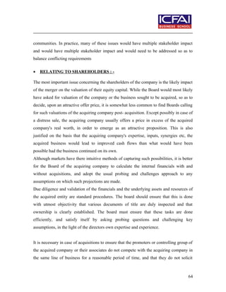 communities. In practice, many of these issues would have multiple stakeholder impact
and would have multiple stakeholder impact and would need to be addressed so as to
balance conflicting requirements
• RELATING TO SHAREHOLDERS : -
The most important issue concerning the shareholders of the company is the likely impact
of the merger on the valuation of their equity capital. While the Board would most likely
have asked for valuation of the company or the business sought to be acquired, so as to
decide, upon an attractive offer price, it is somewhat less common to find Boards calling
for such valuations of the acquiring company post- acquisition. Except possibly in case of
a distress sale, the acquiring company usually offers a price in excess of the acquired
company's real worth, in order to emerge as an attractive proposition. This is also
justified on the basis that the acquiring company's expertise, inputs, synergies etc, the
acquired business would lead to improved cash flows than what would have been
possible had the business continued on its own.
Although markets have there intuitive methods of capturing such possibilities, it is better
for the Board of the acquiring company to calculate the internal financials with and
without acquisitions, and adopt the usual probing and challenges approach to any
assumptions on which such projections are made.
Due diligence and validation of the financials and the underlying assets and resources of
the acquired entity are standard procedures. The board should ensure that this is done
with utmost objectivity that various documents of title are duly inspected and that
ownership is clearly established. The board must ensure that these tasks are done
efficiently, and satisfy itself by asking probing questions and challenging key
assumptions, in the light of the directors own expertise and experience.
It is necessary in case of acquisitions to ensure that the promoters or controlling group of
the acquired company or their associates do not compete with the acquiring company in
the same line of business for a reasonable period of time, and that they do not solicit
64
 