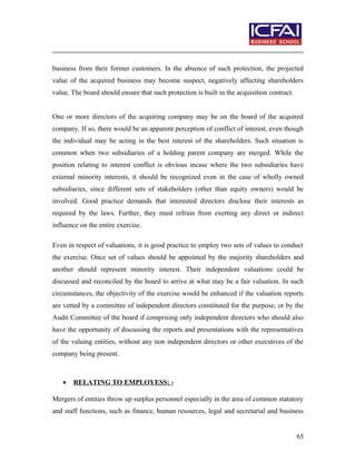 business from their former customers. In the absence of such protection, the projected
value of the acquired business may become suspect, negatively affecting shareholders
value. The board should ensure that such protection is built in the acquisition contract.
One or more directors of the acquiring company may be on the board of the acquired
company. If so, there would be an apparent perception of conflict of interest, even though
the individual may be acting in the best interest of the shareholders. Such situation is
common when two subsidiaries of a holding parent company are merged. While the
position relating to interest conflict is obvious incase where the two subsidiaries have
external minority interests, it should be recognized even in the case of wholly owned
subsidiaries, since different sets of stakeholders (other than equity owners) would be
involved. Good practice demands that interested directors disclose their interests as
required by the laws. Further, they must refrain from exerting any direct or indirect
influence on the entire exercise.
Even in respect of valuations, it is good practice to employ two sets of values to conduct
the exercise. Once set of values should be appointed by the majority shareholders and
another should represent minority interest. Their independent valuations could be
discussed and reconciled by the board to arrive at what may be a fair valuation. In such
circumstances, the objectivity of the exercise would be enhanced if the valuation reports
are vetted by a committee of independent directors constituted for the purpose, or by the
Audit Committee of the board if comprising only independent directors who should also
have the opportunity of discussing the reports and presentations with the representatives
of the valuing entities, without any non independent directors or other executives of the
company being present.
• RELATING TO EMPLOYESS: -
Mergers of entities throw up surplus personnel especially in the area of common statutory
and staff functions, such as finance, human resources, legal and secretarial and business
65
 