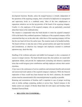 development functions. Besides, unless the merged business is virtually independent of
the operations of the acquiring company, there is bound to be duplication at management
and supervisory levels in a combined entity. Most of the time redeployment or
separations initiatives are not the top priorities of the board of the acquiring company.
Usually it is the employees of the acquired company who are particularly concerned
about their future in the combined entity.
The situation is compounded when the board decides to retain the acquired company's
CEO as the head of the combined operations. Employees of the acquired company will be
concerned that they are on the other side, while those of the acquiring company will fear
that the new head will favor his earlier team. The situation needs to be handled tactfully.
The board will have to take due note of these ground realities and signal fair treatment
and consideration, as otherwise key managers and employees essential to combined
operations may desert the ship.
Handling of the workmen and junior and middle level managers is also a component of
success in merger exercise. The board should ensure that clear policies are issued after
appropriate debate, and provide for outplacement counseling and attractive separation
terms that would recognize prior contributions and help employees advance their careers
elsewhere.
A key issue is the continuance of service conditions and retirement benefits and unvested
and unexercised stock options of the acquired company's employees. While the financial
implication of these would have been factored into the firm's valuations, the intended
actions must be communicated to the concerned personnel as quickly as possible.
Retaining and reorientation of frontline staff is important in case of merger involving
units in similar, perhaps competing, product or service lines. Typical instances in the
Indian context are mergers of Brooke Bond India ltd with Lipton and Grindlays Bank
Standard Chartered Bank.
• RELATING TO CUSTOMERS: -
66
 