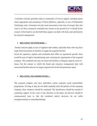 Customers concerns generally relate to continuance of service support, including spares
where appropriate and continuance of basic platforms, especially in case of Information
Technology units. Customers not only want reassurance at the time of merger, they also
want to see those assurances translated into actions at the ground level. It should be the
concern of the board to see that both these aspects are dealt with fairly and satisfactorily
by executive management.
• RELATING TO SUPPLIERS : -
Similar concerns apply in case of suppliers and vendors, especially those who may have
made fixed investments in facilities to supply the acquired business
Given the regulatory regimes and constraints that inflict an operational growth; there
would be case of captive manufacturing units servicing the requirements of the acquired
company. The combined unit may not need such facilities if adequate capacity exists in -
house, but the manner in which the board and executive management deal with
outsourced facilities that are no longer required will set the best performers apart.
• RELATING TO COMMUNITIES : -
The acquired company may have undertaken certain corporate social responsibility
programmes. So long as they do not differ markedly from the policies of the acquiring
company, these initiatives should be continued. The beneficiaries should be ensured of
continuing support. In the event of any alteration in the plans, the decision should be
communicated soon so that the combined entity's decisions do not suffer
misrepresentations or misunderstandings.
67
 