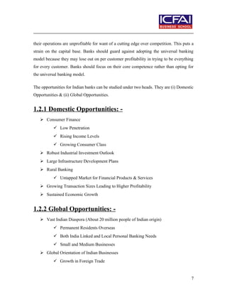 their operations are unprofitable for want of a cutting edge over competition. This puts a
strain on the capital base. Banks should guard against adopting the universal banking
model because they may lose out on per customer profitability in trying to be everything
for every customer. Banks should focus on their core competence rather than opting for
the universal banking model.
The opportunities for Indian banks can be studied under two heads. They are (i) Domestic
Opportunities & (ii) Global Opportunities.
1.2.1 Domestic Opportunities: -
 Consumer Finance
 Low Penetration
 Rising Income Levels
 Growing Consumer Class
 Robust Industrial Investment Outlook
 Large Infrastructure Development Plans
 Rural Banking
 Untapped Market for Financial Products & Services
 Growing Transaction Sizes Leading to Higher Profitability
 Sustained Economic Growth
1.2.2 Global Opportunities: -
 Vast Indian Diaspora (About 20 million people of Indian origin)
 Permanent Residents Overseas
 Both India Linked and Local Personal Banking Needs
 Small and Medium Businesses
 Global Orientation of Indian Businesses
 Growth in Foreign Trade
7
 