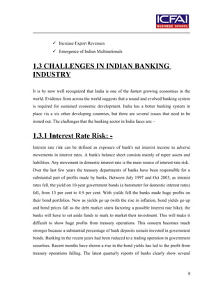  Increase Export Revenues
 Emergence of Indian Multinationals
1.3 CHALLENGES IN INDIAN BANKING
INDUSTRY
It is by now well recognized that India is one of the fastest growing economies in the
world. Evidence from across the world suggests that a sound and evolved banking system
is required for sustained economic development. India has a better banking system in
place vis a vis other developing countries, but there are several issues that need to be
ironed out. The challenges that the banking sector in India faces are: -
1.3.1 Interest Rate Risk: -
Interest rate risk can be defined as exposure of bank's net interest income to adverse
movements in interest rates. A bank's balance sheet consists mainly of rupee assets and
liabilities. Any movement in domestic interest rate is the main source of interest rate risk.
Over the last few years the treasury departments of banks have been responsible for a
substantial part of profits made by banks. Between July 1997 and Oct 2003, as interest
rates fell, the yield on 10-year government bonds (a barometer for domestic interest rates)
fell, from 13 per cent to 4.9 per cent. With yields fell the banks made huge profits on
their bond portfolios. Now as yields go up (with the rise in inflation, bond yields go up
and bond prices fall as the debt market starts factoring a possible interest rate hike), the
banks will have to set aside funds to mark to market their investment. This will make it
difficult to show huge profits from treasury operations. This concern becomes much
stronger because a substantial percentage of bank deposits remain invested in government
bonds. Banking in the recent years had been reduced to a trading operation in government
securities. Recent months have shown a rise in the bond yields has led to the profit from
treasury operations falling. The latest quarterly reports of banks clearly show several
8
 