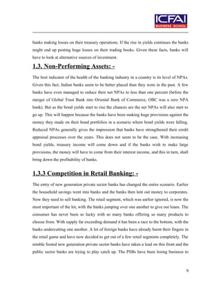 banks making losses on their treasury operations. If the rise in yields continues the banks
might end up posting huge losses on their trading books. Given these facts, banks will
have to look at alternative sources of investment.
1.3. Non-Performing Assets: -
The best indicator of the health of the banking industry in a country is its level of NPAs.
Given this fact, Indian banks seem to be better placed than they were in the past. A few
banks have even managed to reduce their net NPAs to less than one percent (before the
merger of Global Trust Bank into Oriental Bank of Commerce, OBC was a zero NPA
bank). But as the bond yields start to rise the chances are the net NPAs will also start to
go up. This will happen because the banks have been making huge provisions against the
money they made on their bond portfolios in a scenario where bond yields were falling.
Reduced NPAs generally gives the impression that banks have strengthened their credit
appraisal processes over the years. This does not seem to be the case. With increasing
bond yields, treasury income will come down and if the banks wish to make large
provisions, the money will have to come from their interest income, and this in turn, shall
bring down the profitability of banks.
1.3.3 Competition in Retail Banking: -
The entry of new generation private sector banks has changed the entire scenario. Earlier
the household savings went into banks and the banks then lent out money to corporates.
Now they need to sell banking. The retail segment, which was earlier ignored, is now the
most important of the lot, with the banks jumping over one another to give out loans. The
consumer has never been so lucky with so many banks offering so many products to
choose from. With supply far exceeding demand it has been a race to the bottom, with the
banks undercutting one another. A lot of foreign banks have already burnt their fingers in
the retail game and have now decided to get out of a few retail segments completely. The
nimble footed new generation private sector banks have taken a lead on this front and the
public sector banks are trying to play catch up. The PSBs have been losing business to
9
 