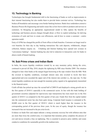 Banking Industry: A case of India



13. Technology in Banking
Technologies has brought fundamental shift in the functioning of banks as well as improvements in
their internal functioning but also enable them to provide better customer service. Technology has
broken all boundaries and encourage cross border banking business. Banks have undertaken extensive
Business Process Re-Engineering and tackle issues like a) how best to deliver products and services to
customers. b) Designing an appropriate organizational model to fully capture the benefits of
technology and business process changes brought about. c) How to exploit technology for deriving
economies of scale and how to create cost efficiencies, and d) how to create a customer - centric
operation model.
Entry of ATMs has changed the profile of front offices in bank branches. Customers no longer need to
visit branches for their day to day banking transactions like cash deposits, withdrawals, cheque
collection, balance enquiry etc.       E-banking and Internet banking have opened new avenues in
“convenience banking”. Internet banking has also led to reduction in transaction costs for banks to
about a tenth of branch banking.


14. Sub Prime crises and Indian Bank
In India, the excess liquidity conditions created by an easy monetary policy during the crisis,
continued to prevail till May 2010, despite the tightening by RBI since October 2009. The situation
changed in June when banks at the margin began borrowing at the repo window from the RBI. With
the reversal in liquidity conditions, overnight interest rates also reverted to levels that have
approached and even exceeded the upper end of the interest rate corridor i.e., the repo rate. To that
extent liquidity conditions are taut enough for monetary policy signals to be appropriately transmitted
to the financial sector.
Credit off-take has picked up since the second half of 2009/10 and displayed a strong growth rate in
the first quarter of 2010/11 especially to the commercial sector. In line with this bank holding of
government securities (adjusted for repo/reverse repo transactions) has risen much less in the first
quarter of 2010/11 as compared to the first quarter of last year. Funds flow from the capital market
into the commercial sector has also been quite strong. Corporate bond issuance is estimated at Rs.
60,000 crore in the first quarter of 2010/11 which is much higher than the issuance in the
corresponding period of the previous three years. In the case of equity, though the issuance has
increased it has not increased to the pre crisis levels.
Evidence on funds flow and output indicate a strong economic recovery but with inflation rates that
are more than twice the comfort-zone, it is important that monetary policy completes the process of
exit and moves towards a bias on tightening. This is essential to preserve price stability and create
conducive conditions for sustainable growth in the medium term.




                                                                                                       9
 