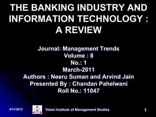 THE BANKING INDUSTRY AND
INFORMATION TECHNOLOGY :
        A REVIEW
                 Journal: Management Trends
                          Volume : 8
                             No.: 1
                          March-2011
            Authors : Neeru Suman and Arvind Jain
              Presented By : Chandan Pahelwani
                        Roll No.: 11047


4/11/2013          Tolani Institute of Management Studies   1
 