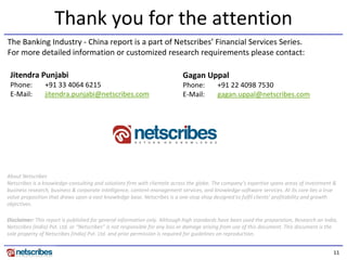 Thank you for the attention
The Banking Industry - China report is a part of Netscribes’ Financial Services Series.
For more detailed information or customized research requirements please contact:

 Jitendra Punjabi                                                          Gagan Uppal
 Phone:         +91 33 4064 6215                                           Phone:         +91 22 4098 7530
 E-Mail:        jitendra.punjabi@netscribes.com                            E-Mail:        gagan.uppal@netscribes.com




About Netscribes
Netscribes is a knowledge-consulting and solutions firm with clientele across the globe. The company’s expertise spans areas of investment &
business research, business & corporate intelligence, content-management services, and knowledge-software services. At its core lies a true
value proposition that draws upon a vast knowledge base. Netscribes is a one-stop shop designed to fulfil clients’ profitability and growth
objectives.

Disclaimer: This report is published for general information only. Although high standards have been used the preparation, Research on India,
Netscribes (India) Pvt. Ltd. or “Netscribes” is not responsible for any loss or damage arising from use of this document. This document is the
sole property of Netscribes (India) Pvt. Ltd. and prior permission is required for guidelines on reproduction.


                                                                                                                                            11
 