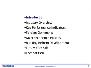 •Introduction
•Industry Overview
•Key Performance Indicators
•Foreign Ownership
•Macroeconomic Policies
•Banking Reform Development
•Future Outlook
•Competition


      BANKING INDUSTRY IN CHINA 2011.PPT   3
 