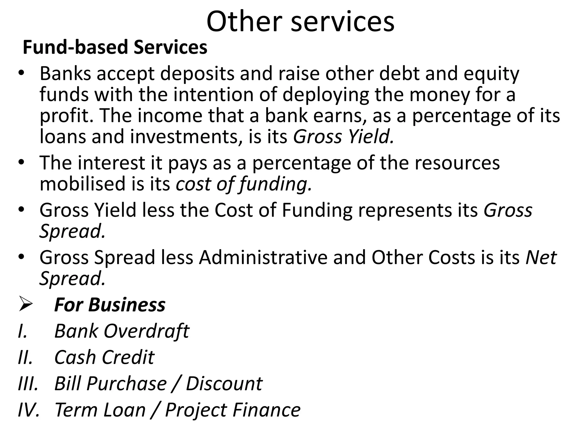 Other services 
Fund-based Services 
• Banks accept deposits and raise other debt and equity 
funds with the intention of deploying the money for a 
profit. The income that a bank earns, as a percentage of its 
loans and investments, is its Gross Yield. 
• The interest it pays as a percentage of the resources 
mobilised is its cost of funding. 
• Gross Yield less the Cost of Funding represents its Gross 
Spread. 
• Gross Spread less Administrative and Other Costs is its Net 
Spread. 
 For Business 
I. Bank Overdraft 
II. Cash Credit 
III. Bill Purchase / Discount 
IV. Term Loan / Project Finance 
 