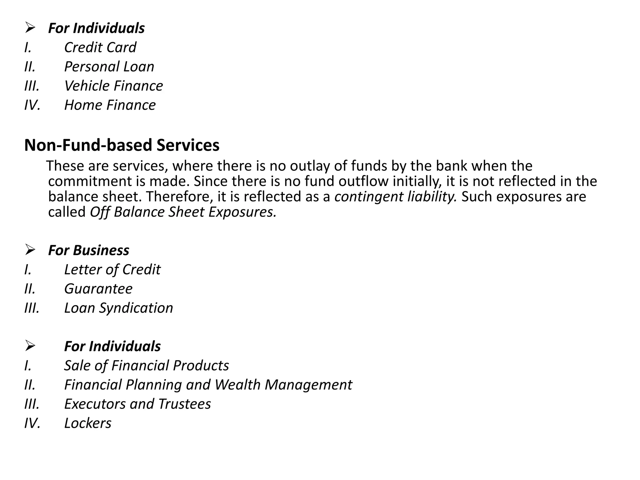 For Individuals 
I. Credit Card 
II. Personal Loan 
III. Vehicle Finance 
IV. Home Finance 
Non-Fund-based Services 
These are services, where there is no outlay of funds by the bank when the 
commitment is made. Since there is no fund outflow initially, it is not reflected in the 
balance sheet. Therefore, it is reflected as a contingent liability. Such exposures are 
called Off Balance Sheet Exposures. 
 For Business 
I. Letter of Credit 
II. Guarantee 
III. Loan Syndication 
 For Individuals 
I. Sale of Financial Products 
II. Financial Planning and Wealth Management 
III. Executors and Trustees 
IV. Lockers 
 