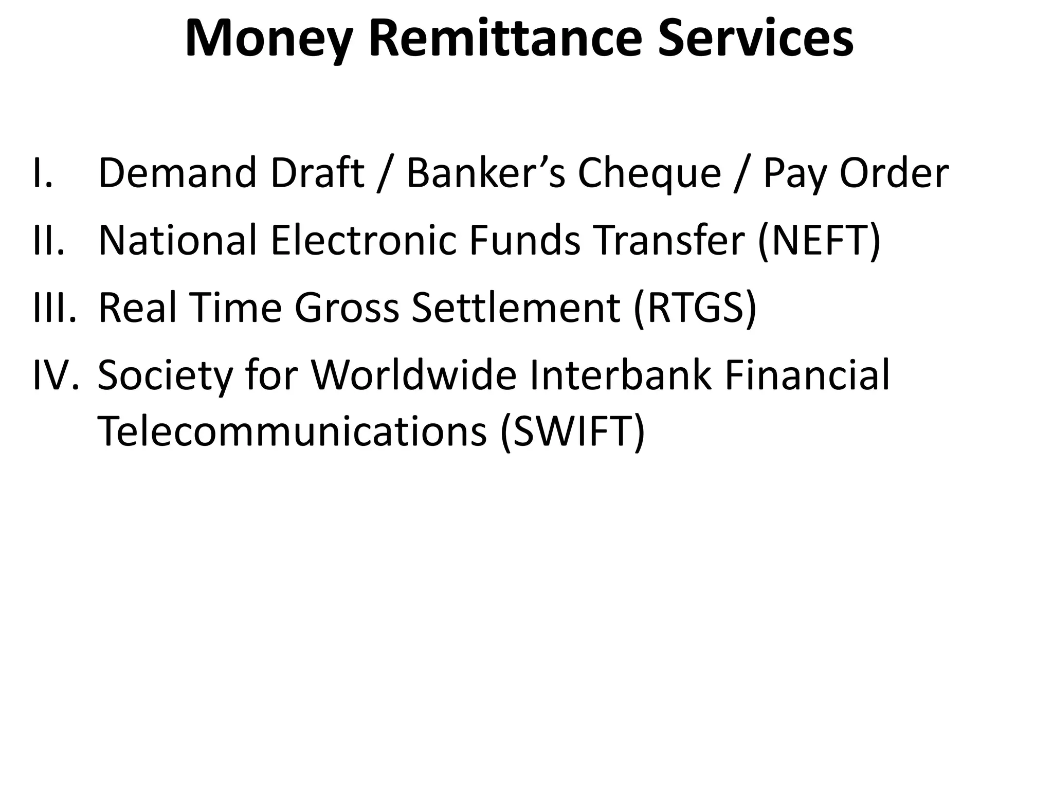 Money Remittance Services 
I. Demand Draft / Banker’s Cheque / Pay Order 
II. National Electronic Funds Transfer (NEFT) 
III. Real Time Gross Settlement (RTGS) 
IV. Society for Worldwide Interbank Financial 
Telecommunications (SWIFT) 
 