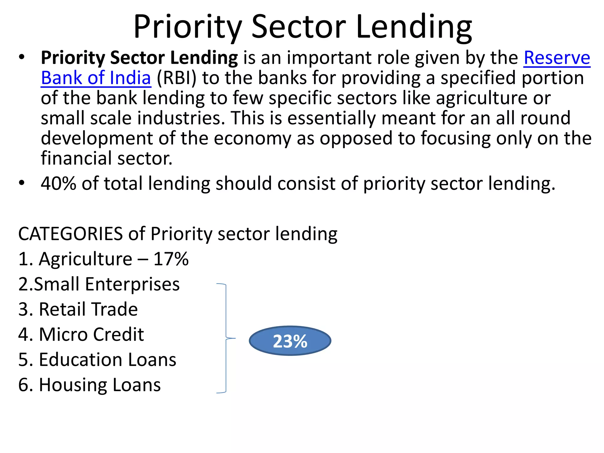 Priority Sector Lending 
• Priority Sector Lending is an important role given by the Reserve 
Bank of India (RBI) to the banks for providing a specified portion 
of the bank lending to few specific sectors like agriculture or 
small scale industries. This is essentially meant for an all round 
development of the economy as opposed to focusing only on the 
financial sector. 
• 40% of total lending should consist of priority sector lending. 
CATEGORIES of Priority sector lending 
1. Agriculture – 17% 
2.Small Enterprises 
3. Retail Trade 
4. Micro Credit 
23% 
5. Education Loans 
6. Housing Loans 
 