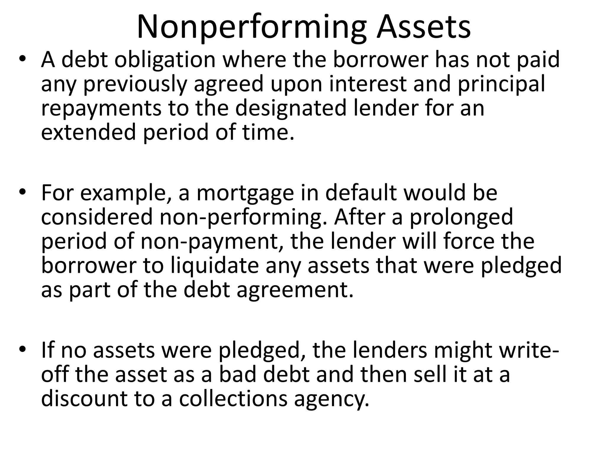 Nonperforming Assets 
• A debt obligation where the borrower has not paid 
any previously agreed upon interest and principal 
repayments to the designated lender for an 
extended period of time. 
• For example, a mortgage in default would be 
considered non-performing. After a prolonged 
period of non-payment, the lender will force the 
borrower to liquidate any assets that were pledged 
as part of the debt agreement. 
• If no assets were pledged, the lenders might write-off 
the asset as a bad debt and then sell it at a 
discount to a collections agency. 
 