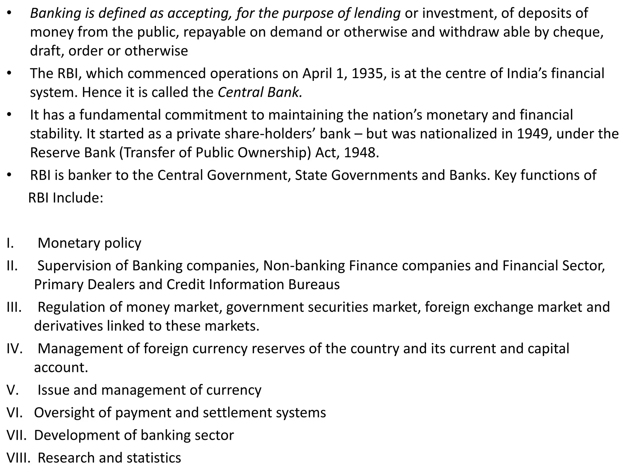 • Banking is defined as accepting, for the purpose of lending or investment, of deposits of 
money from the public, repayable on demand or otherwise and withdraw able by cheque, 
draft, order or otherwise 
• The RBI, which commenced operations on April 1, 1935, is at the centre of India’s financial 
system. Hence it is called the Central Bank. 
• It has a fundamental commitment to maintaining the nation’s monetary and financial 
stability. It started as a private share-holders’ bank – but was nationalized in 1949, under the 
Reserve Bank (Transfer of Public Ownership) Act, 1948. 
• RBI is banker to the Central Government, State Governments and Banks. Key functions of 
RBI Include: 
I. Monetary policy 
II. Supervision of Banking companies, Non-banking Finance companies and Financial Sector, 
Primary Dealers and Credit Information Bureaus 
III. Regulation of money market, government securities market, foreign exchange market and 
derivatives linked to these markets. 
IV. Management of foreign currency reserves of the country and its current and capital 
account. 
V. Issue and management of currency 
VI. Oversight of payment and settlement systems 
VII. Development of banking sector 
VIII. Research and statistics 
 