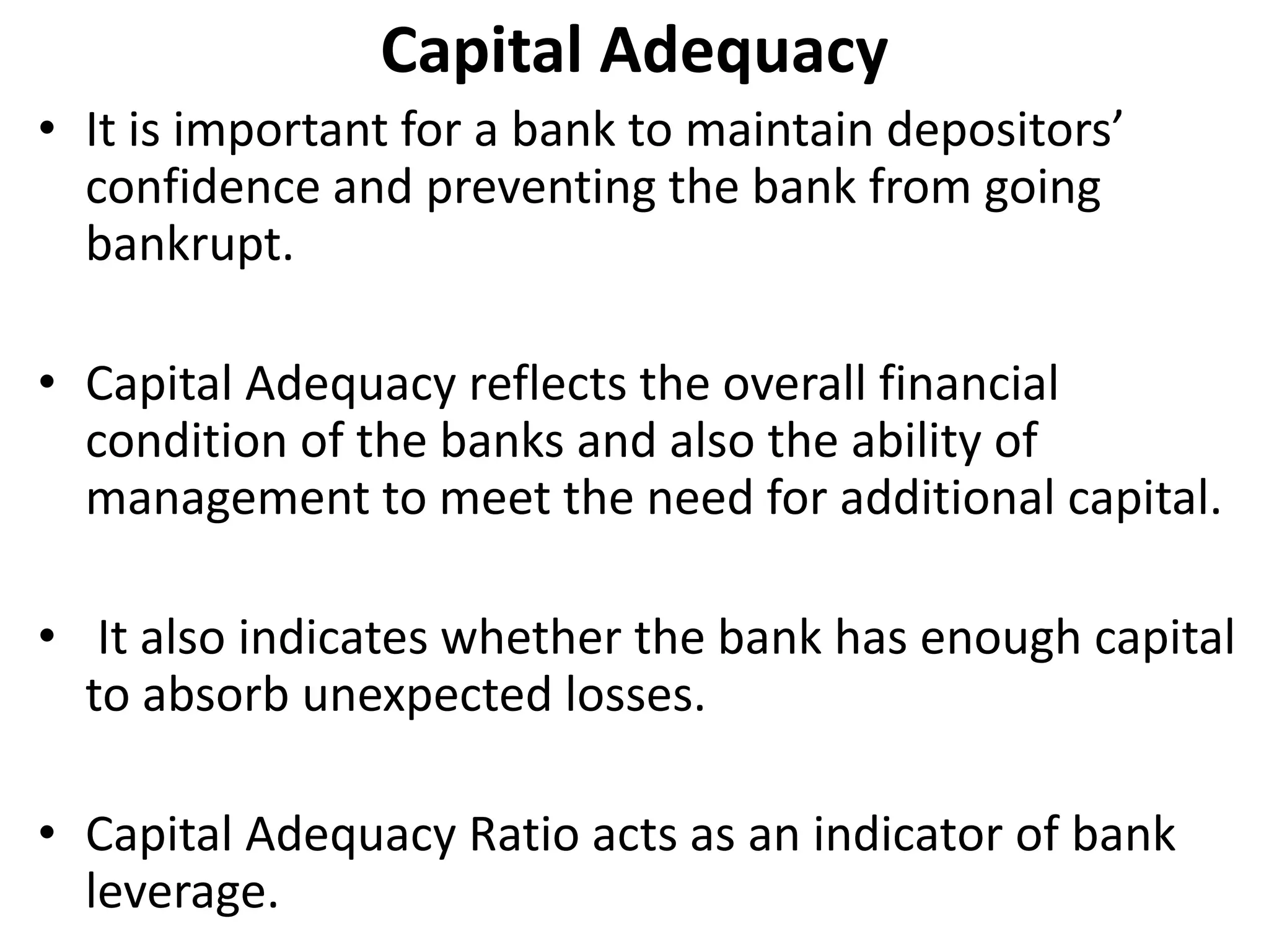 Capital Adequacy 
• It is important for a bank to maintain depositors’ 
confidence and preventing the bank from going 
bankrupt. 
• Capital Adequacy reflects the overall financial 
condition of the banks and also the ability of 
management to meet the need for additional capital. 
• It also indicates whether the bank has enough capital 
to absorb unexpected losses. 
• Capital Adequacy Ratio acts as an indicator of bank 
leverage. 
 