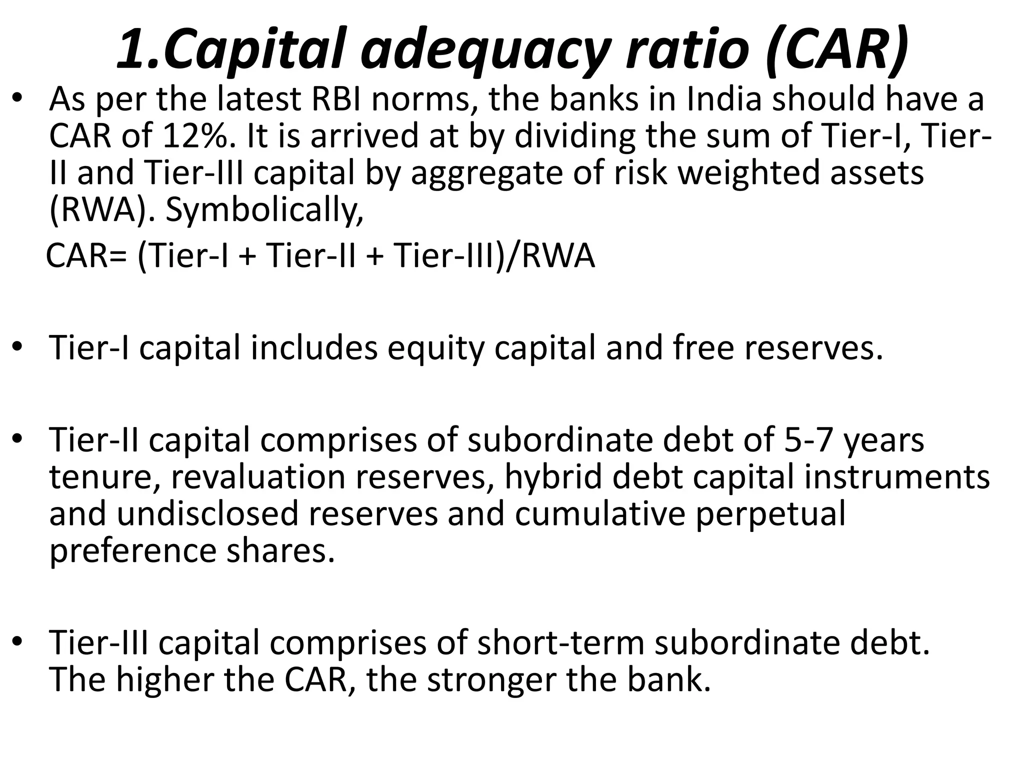 1.Capital adequacy ratio (CAR) 
• As per the latest RBI norms, the banks in India should have a 
CAR of 12%. It is arrived at by dividing the sum of Tier-I, Tier- 
II and Tier-III capital by aggregate of risk weighted assets 
(RWA). Symbolically, 
CAR= (Tier-I + Tier-II + Tier-III)/RWA 
• Tier-I capital includes equity capital and free reserves. 
• Tier-II capital comprises of subordinate debt of 5-7 years 
tenure, revaluation reserves, hybrid debt capital instruments 
and undisclosed reserves and cumulative perpetual 
preference shares. 
• Tier-III capital comprises of short-term subordinate debt. 
The higher the CAR, the stronger the bank. 
 