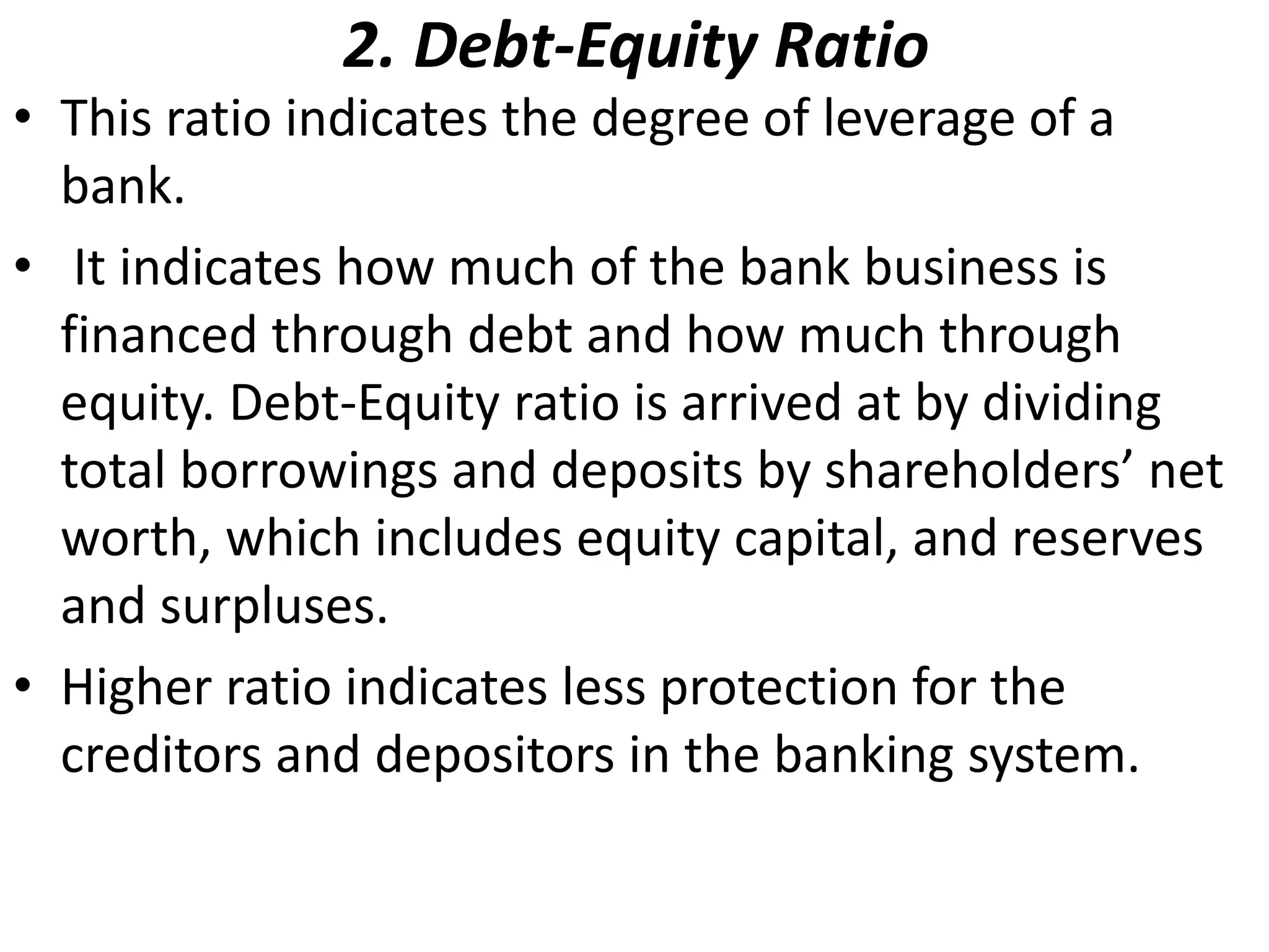 2. Debt-Equity Ratio 
• This ratio indicates the degree of leverage of a 
bank. 
• It indicates how much of the bank business is 
financed through debt and how much through 
equity. Debt-Equity ratio is arrived at by dividing 
total borrowings and deposits by shareholders’ net 
worth, which includes equity capital, and reserves 
and surpluses. 
• Higher ratio indicates less protection for the 
creditors and depositors in the banking system. 
 